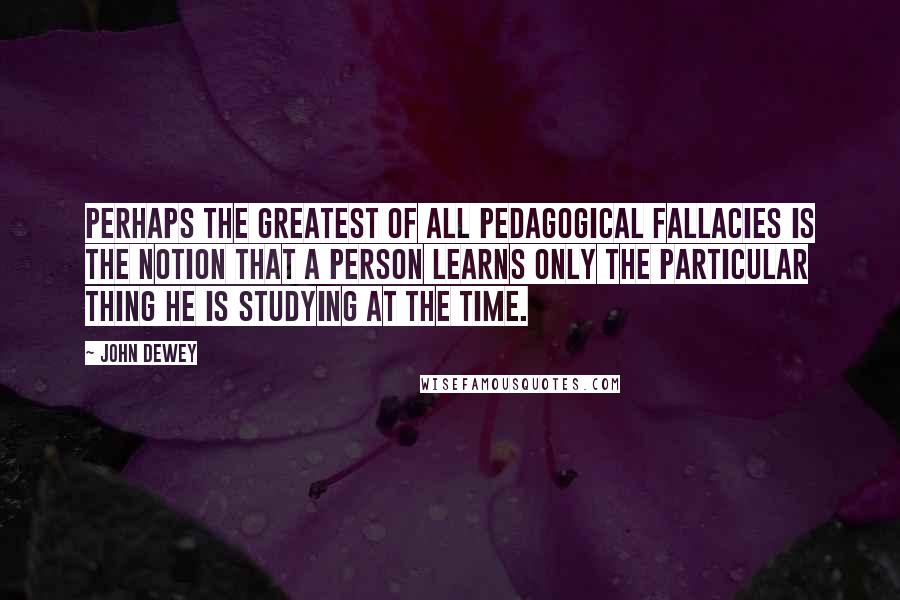 John Dewey Quotes: Perhaps the greatest of all pedagogical fallacies is the notion that a person learns only the particular thing he is studying at the time.