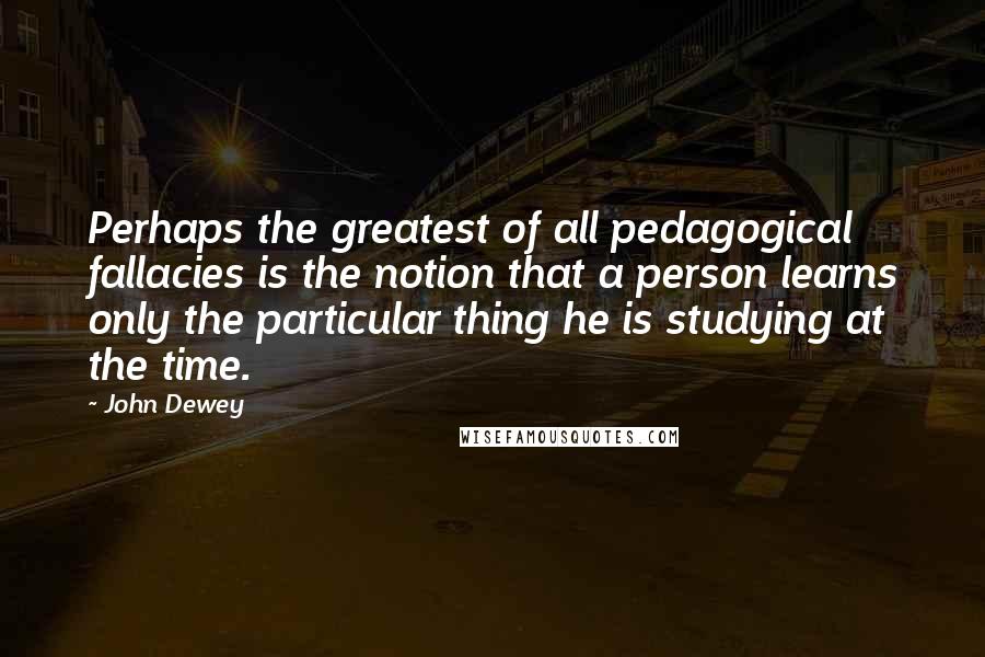 John Dewey Quotes: Perhaps the greatest of all pedagogical fallacies is the notion that a person learns only the particular thing he is studying at the time.