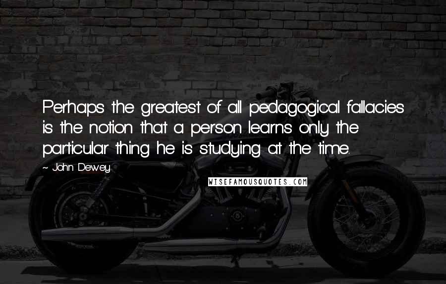 John Dewey Quotes: Perhaps the greatest of all pedagogical fallacies is the notion that a person learns only the particular thing he is studying at the time.