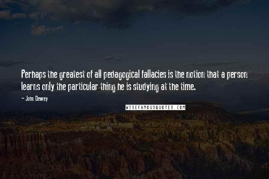 John Dewey Quotes: Perhaps the greatest of all pedagogical fallacies is the notion that a person learns only the particular thing he is studying at the time.