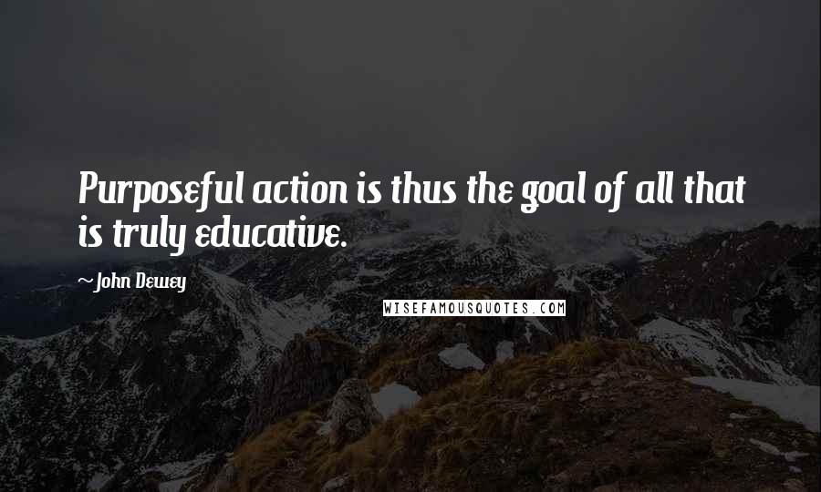 John Dewey Quotes: Purposeful action is thus the goal of all that is truly educative.