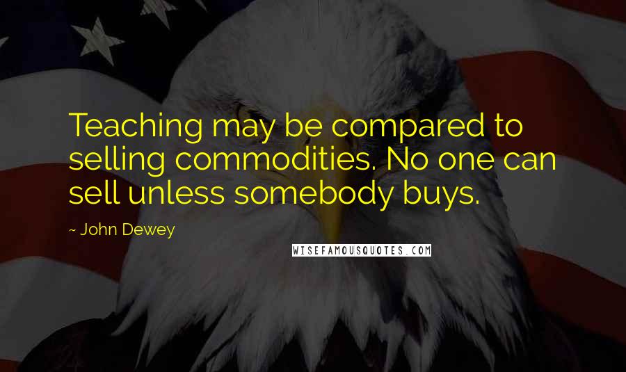 John Dewey Quotes: Teaching may be compared to selling commodities. No one can sell unless somebody buys.