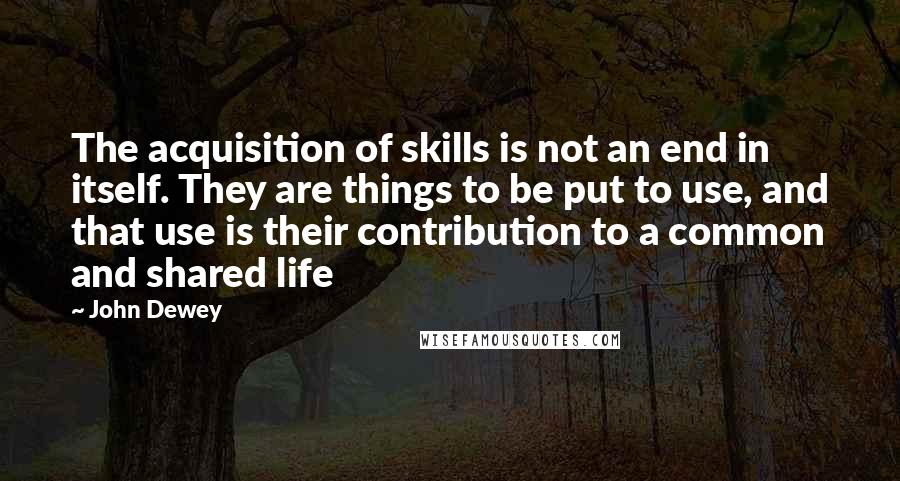 John Dewey Quotes: The acquisition of skills is not an end in itself. They are things to be put to use, and that use is their contribution to a common and shared life