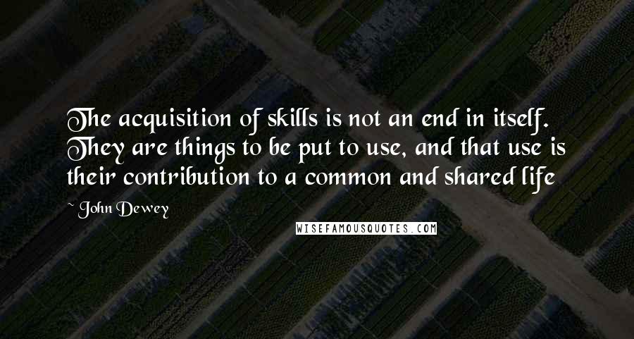 John Dewey Quotes: The acquisition of skills is not an end in itself. They are things to be put to use, and that use is their contribution to a common and shared life