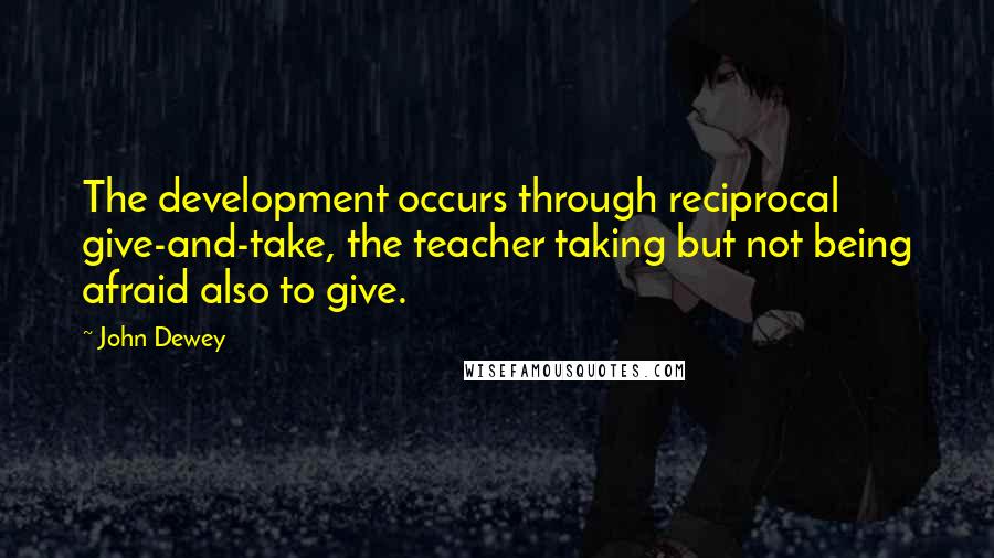 John Dewey Quotes: The development occurs through reciprocal give-and-take, the teacher taking but not being afraid also to give.