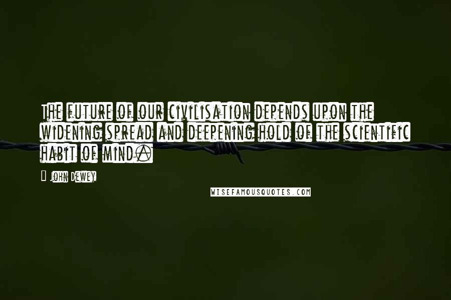 John Dewey Quotes: The future of our civilisation depends upon the widening spread and deepening hold of the scientific habit of mind.