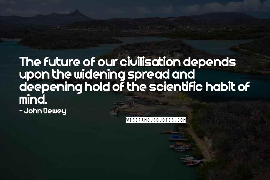John Dewey Quotes: The future of our civilisation depends upon the widening spread and deepening hold of the scientific habit of mind.