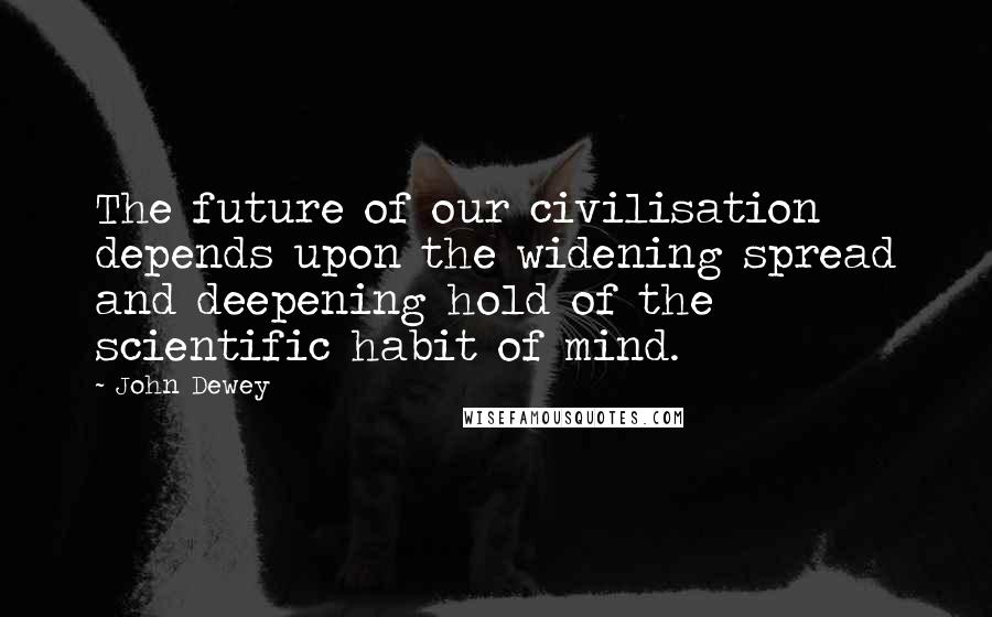 John Dewey Quotes: The future of our civilisation depends upon the widening spread and deepening hold of the scientific habit of mind.