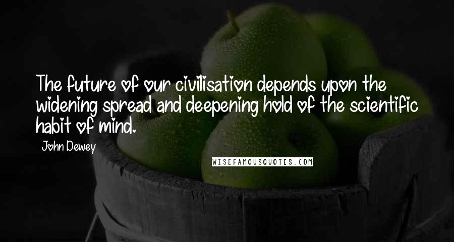 John Dewey Quotes: The future of our civilisation depends upon the widening spread and deepening hold of the scientific habit of mind.