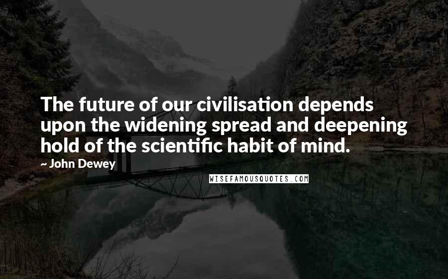 John Dewey Quotes: The future of our civilisation depends upon the widening spread and deepening hold of the scientific habit of mind.