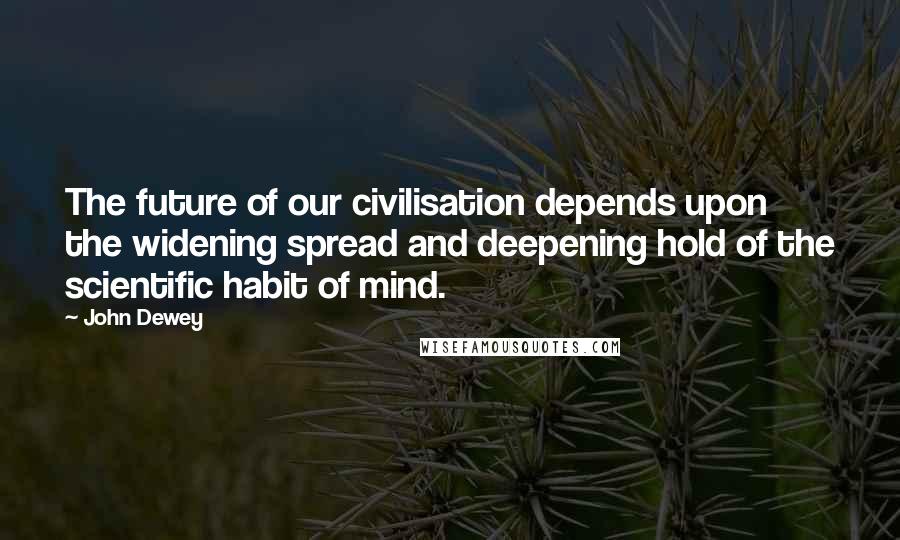 John Dewey Quotes: The future of our civilisation depends upon the widening spread and deepening hold of the scientific habit of mind.
