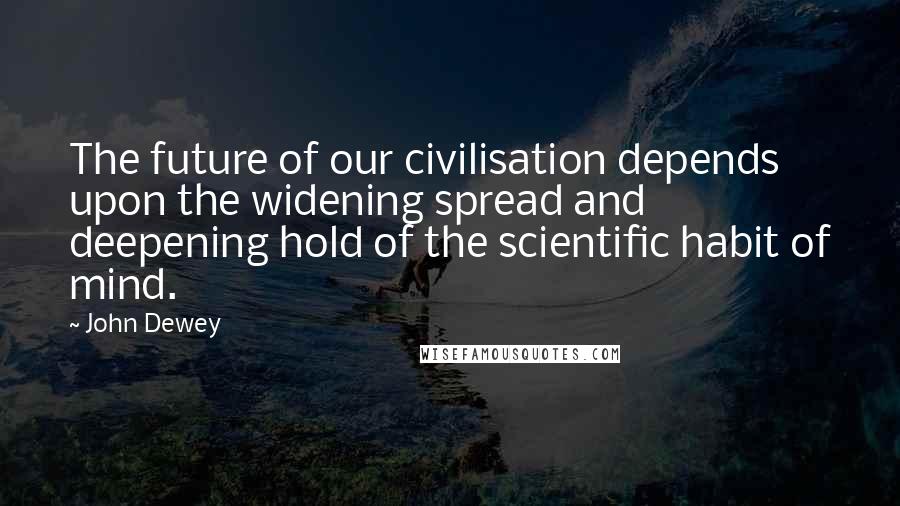 John Dewey Quotes: The future of our civilisation depends upon the widening spread and deepening hold of the scientific habit of mind.