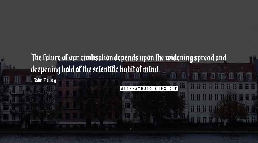 John Dewey Quotes: The future of our civilisation depends upon the widening spread and deepening hold of the scientific habit of mind.