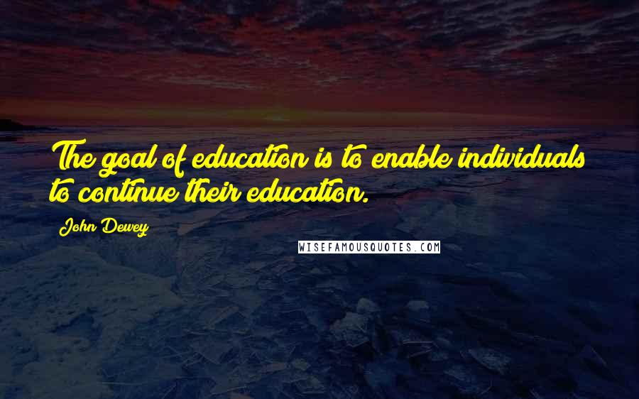 John Dewey Quotes: The goal of education is to enable individuals to continue their education.