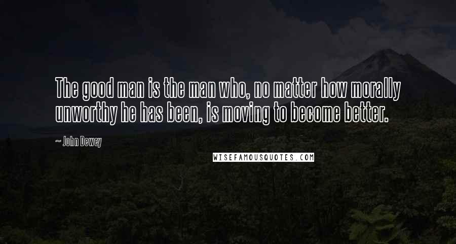 John Dewey Quotes: The good man is the man who, no matter how morally unworthy he has been, is moving to become better.