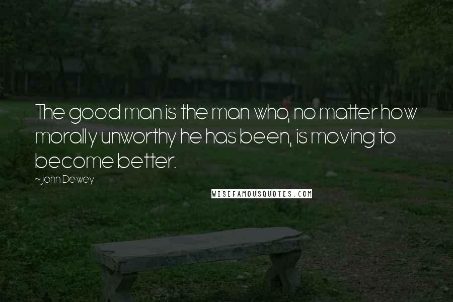 John Dewey Quotes: The good man is the man who, no matter how morally unworthy he has been, is moving to become better.