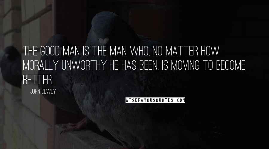 John Dewey Quotes: The good man is the man who, no matter how morally unworthy he has been, is moving to become better.