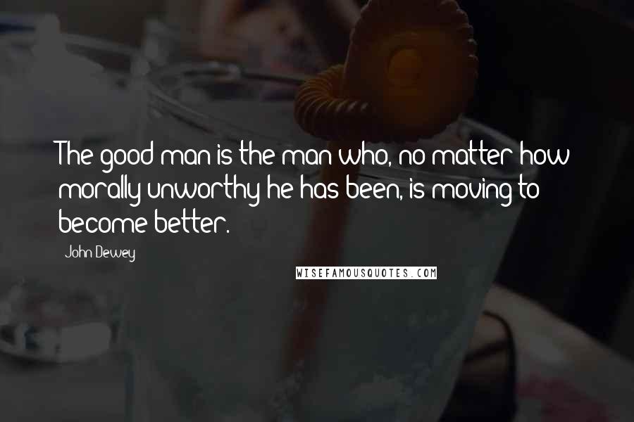 John Dewey Quotes: The good man is the man who, no matter how morally unworthy he has been, is moving to become better.