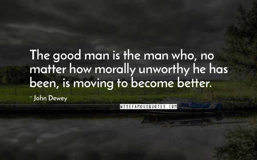 John Dewey Quotes: The good man is the man who, no matter how morally unworthy he has been, is moving to become better.