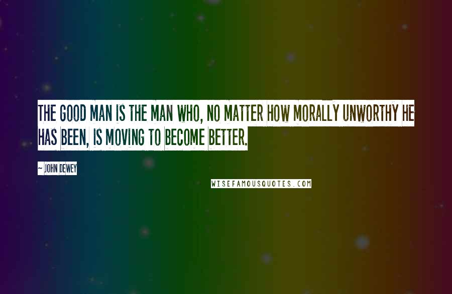 John Dewey Quotes: The good man is the man who, no matter how morally unworthy he has been, is moving to become better.