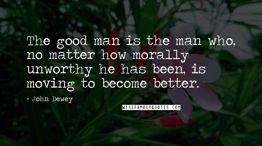 John Dewey Quotes: The good man is the man who, no matter how morally unworthy he has been, is moving to become better.