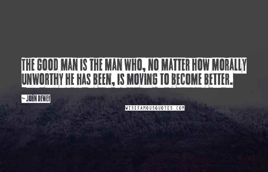 John Dewey Quotes: The good man is the man who, no matter how morally unworthy he has been, is moving to become better.