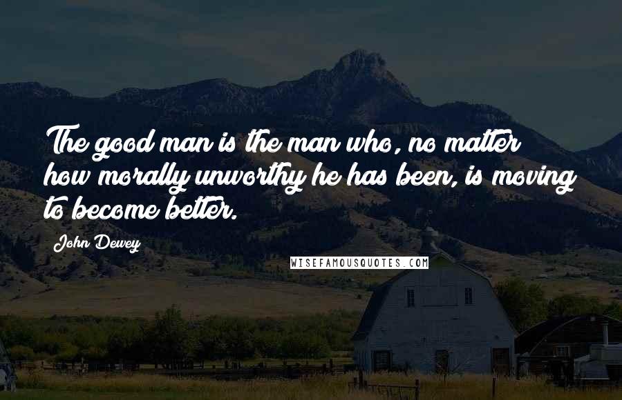 John Dewey Quotes: The good man is the man who, no matter how morally unworthy he has been, is moving to become better.