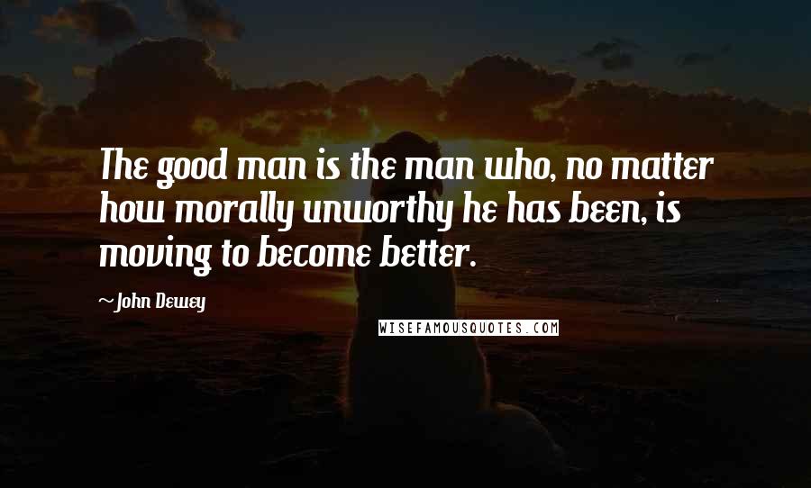 John Dewey Quotes: The good man is the man who, no matter how morally unworthy he has been, is moving to become better.