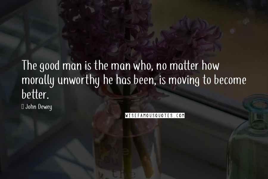 John Dewey Quotes: The good man is the man who, no matter how morally unworthy he has been, is moving to become better.