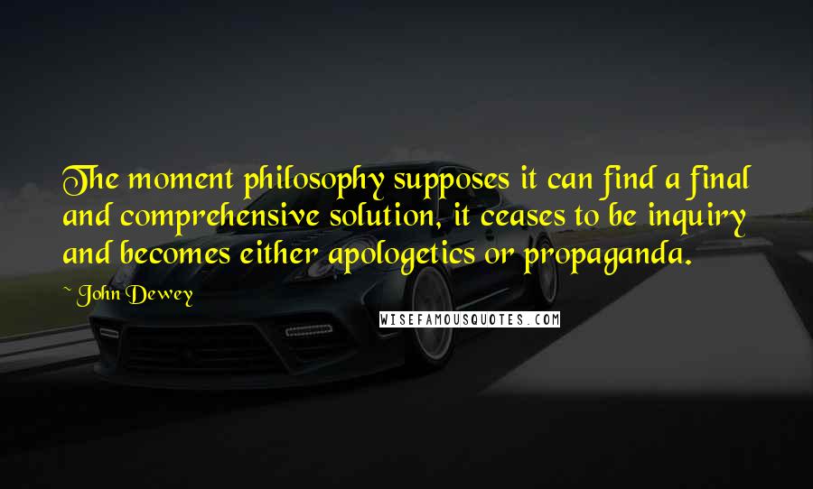 John Dewey Quotes: The moment philosophy supposes it can find a final and comprehensive solution, it ceases to be inquiry and becomes either apologetics or propaganda.