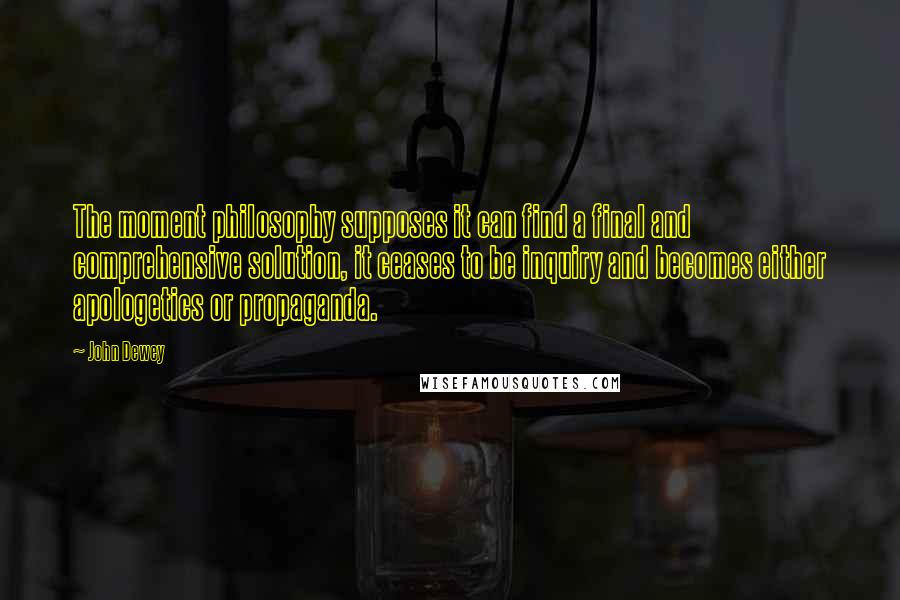 John Dewey Quotes: The moment philosophy supposes it can find a final and comprehensive solution, it ceases to be inquiry and becomes either apologetics or propaganda.