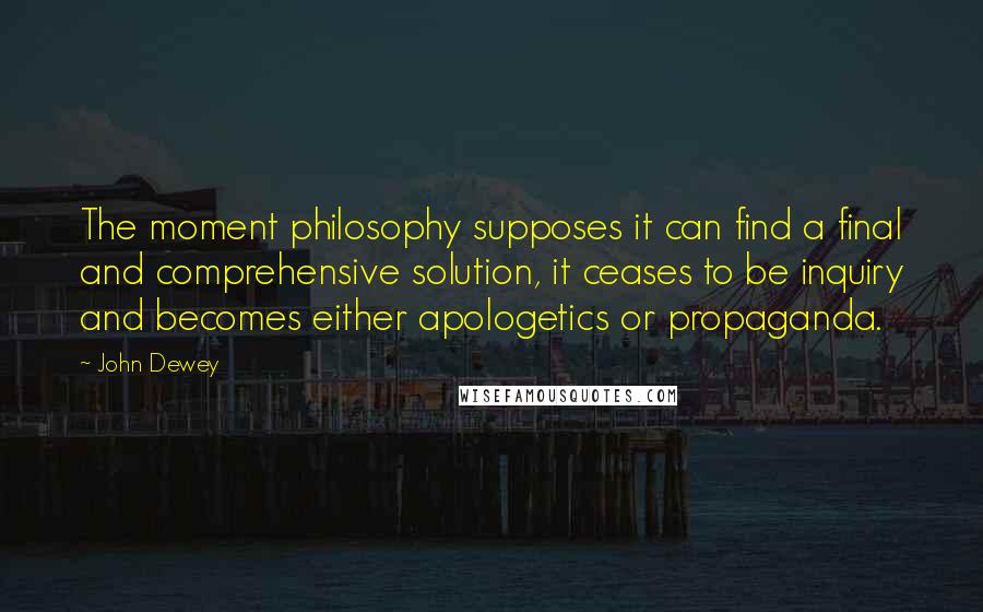 John Dewey Quotes: The moment philosophy supposes it can find a final and comprehensive solution, it ceases to be inquiry and becomes either apologetics or propaganda.