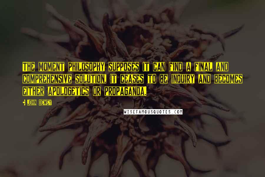 John Dewey Quotes: The moment philosophy supposes it can find a final and comprehensive solution, it ceases to be inquiry and becomes either apologetics or propaganda.