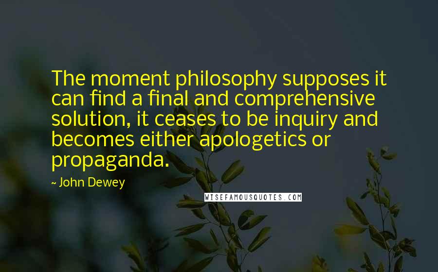 John Dewey Quotes: The moment philosophy supposes it can find a final and comprehensive solution, it ceases to be inquiry and becomes either apologetics or propaganda.