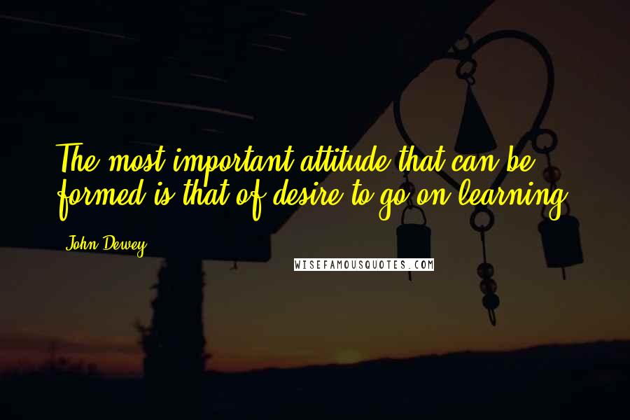 John Dewey Quotes: The most important attitude that can be formed is that of desire to go on learning.