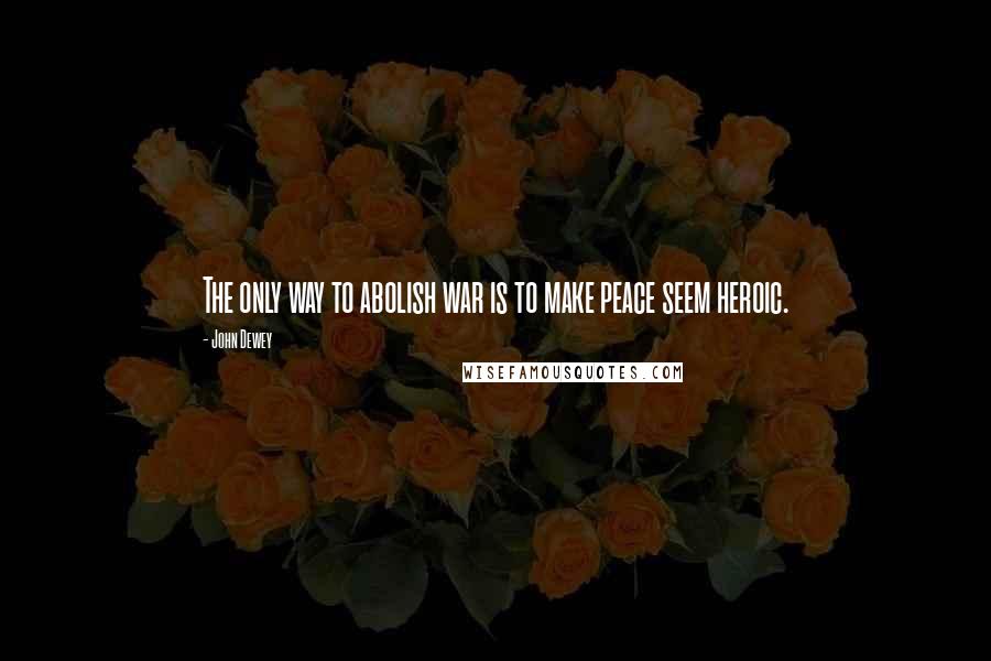 John Dewey Quotes: The only way to abolish war is to make peace seem heroic.