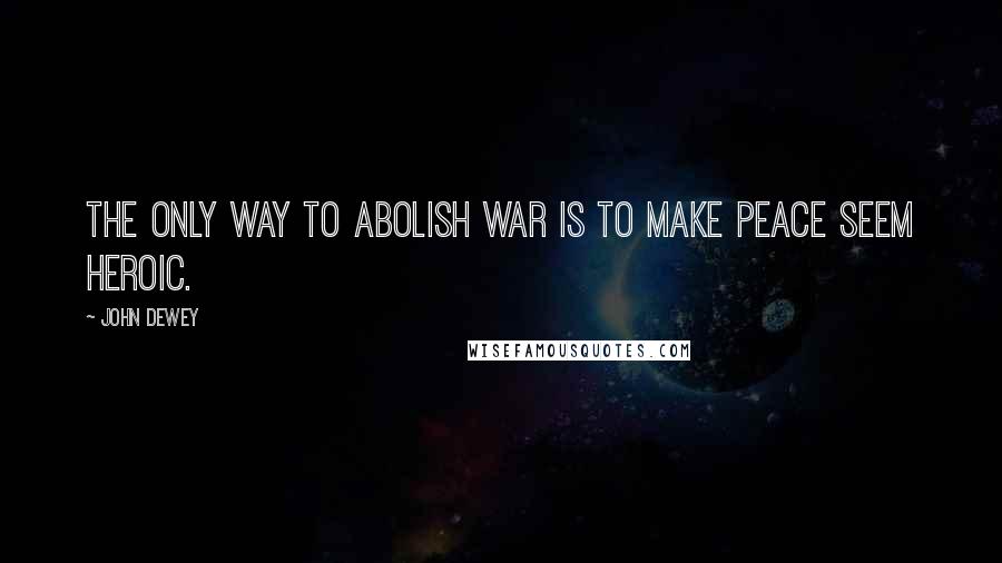 John Dewey Quotes: The only way to abolish war is to make peace seem heroic.