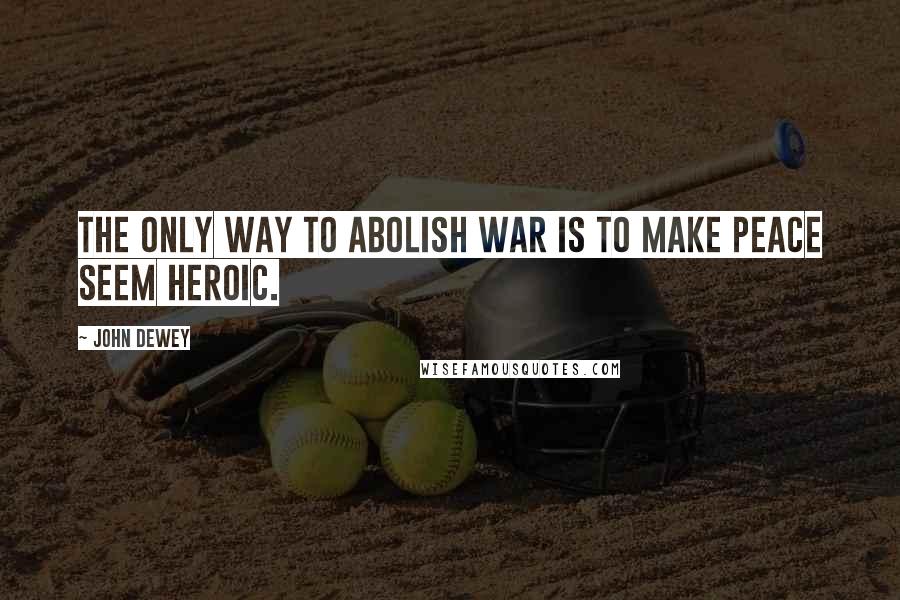 John Dewey Quotes: The only way to abolish war is to make peace seem heroic.
