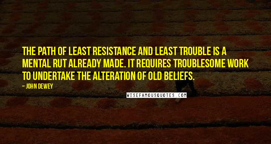 John Dewey Quotes: The path of least resistance and least trouble is a mental rut already made. It requires troublesome work to undertake the alteration of old beliefs.