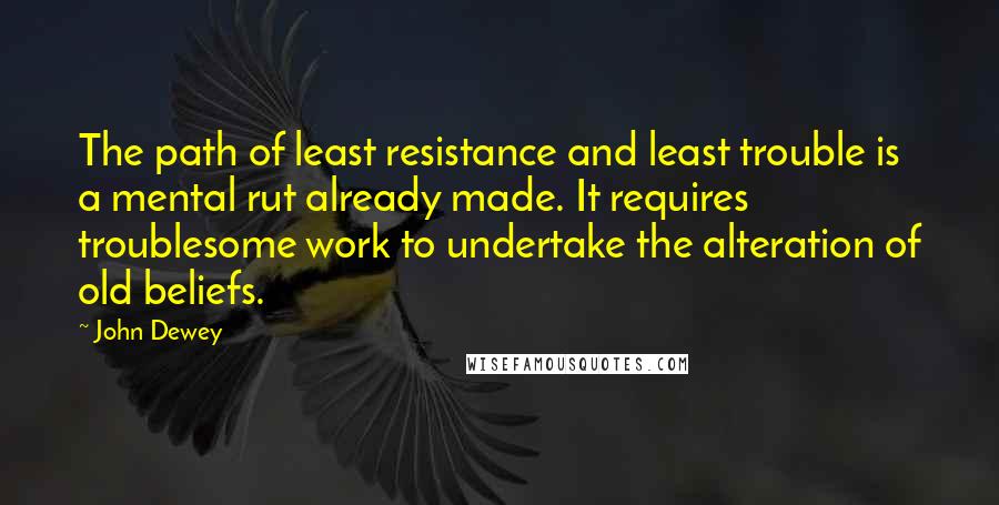 John Dewey Quotes: The path of least resistance and least trouble is a mental rut already made. It requires troublesome work to undertake the alteration of old beliefs.