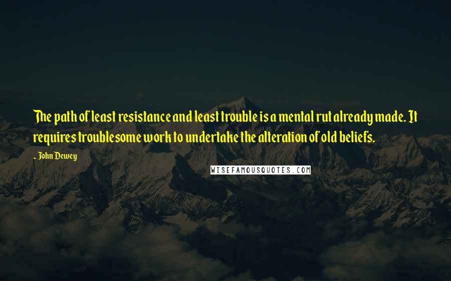 John Dewey Quotes: The path of least resistance and least trouble is a mental rut already made. It requires troublesome work to undertake the alteration of old beliefs.