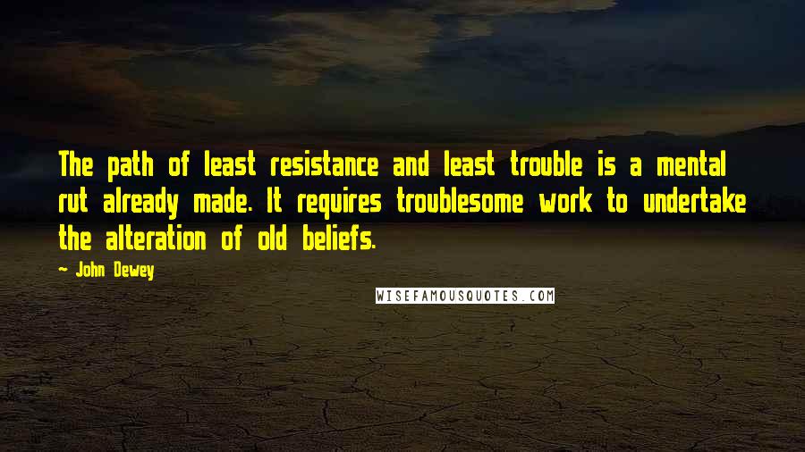 John Dewey Quotes: The path of least resistance and least trouble is a mental rut already made. It requires troublesome work to undertake the alteration of old beliefs.