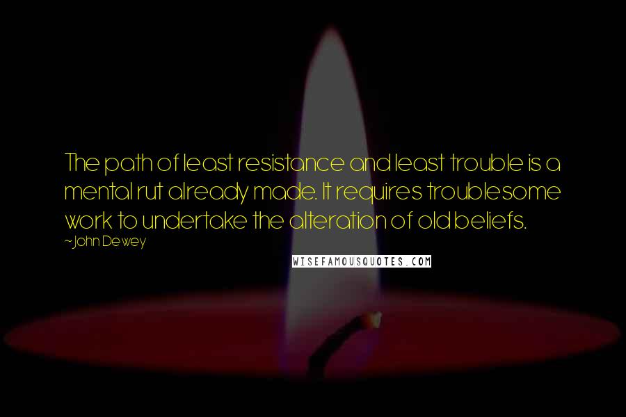 John Dewey Quotes: The path of least resistance and least trouble is a mental rut already made. It requires troublesome work to undertake the alteration of old beliefs.