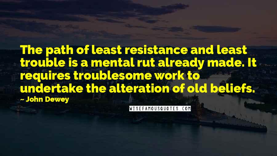 John Dewey Quotes: The path of least resistance and least trouble is a mental rut already made. It requires troublesome work to undertake the alteration of old beliefs.