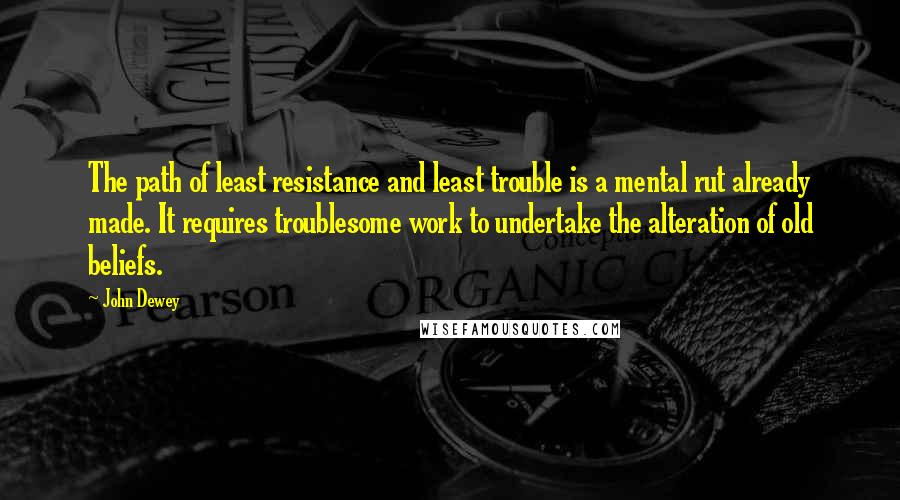 John Dewey Quotes: The path of least resistance and least trouble is a mental rut already made. It requires troublesome work to undertake the alteration of old beliefs.