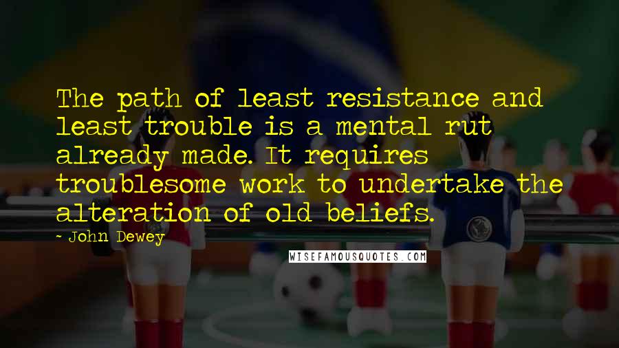 John Dewey Quotes: The path of least resistance and least trouble is a mental rut already made. It requires troublesome work to undertake the alteration of old beliefs.