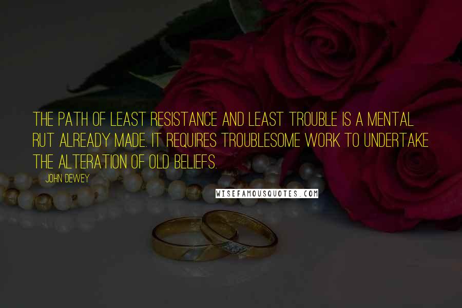 John Dewey Quotes: The path of least resistance and least trouble is a mental rut already made. It requires troublesome work to undertake the alteration of old beliefs.