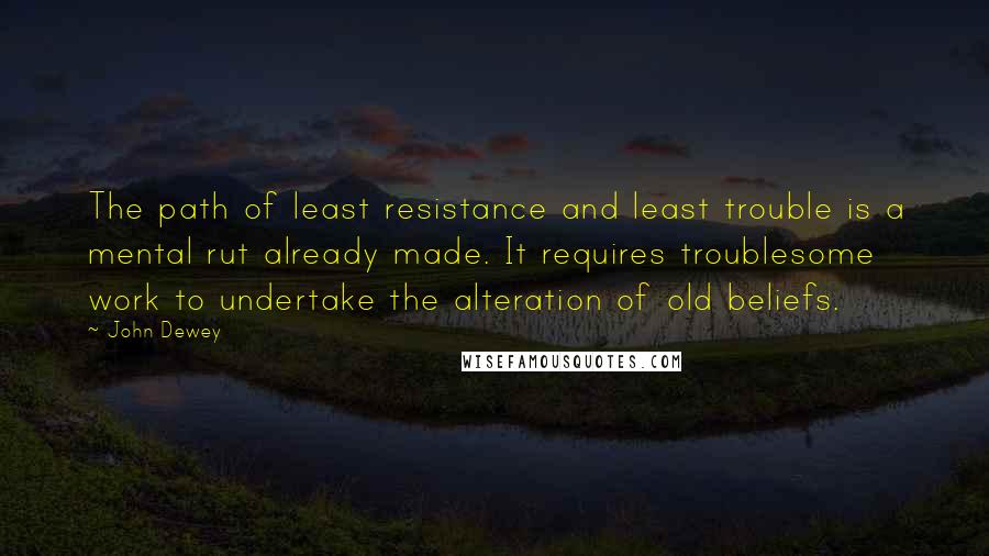 John Dewey Quotes: The path of least resistance and least trouble is a mental rut already made. It requires troublesome work to undertake the alteration of old beliefs.