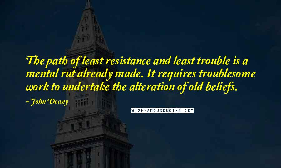 John Dewey Quotes: The path of least resistance and least trouble is a mental rut already made. It requires troublesome work to undertake the alteration of old beliefs.