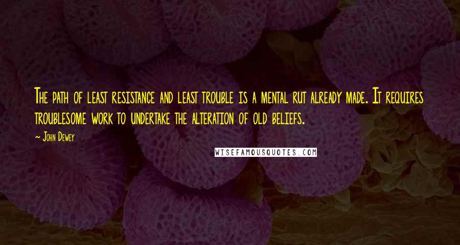 John Dewey Quotes: The path of least resistance and least trouble is a mental rut already made. It requires troublesome work to undertake the alteration of old beliefs.